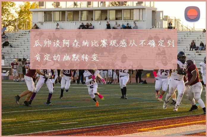 瓜帅谈阿森纳比赛观感从不确定到肯定的幽默转变