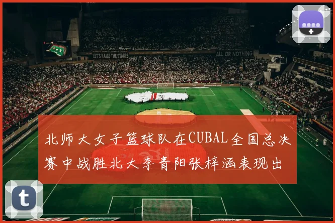 北师大女子篮球队在CUBAL全国总决赛中战胜北大李青阳张梓涵表现出色助力胜利