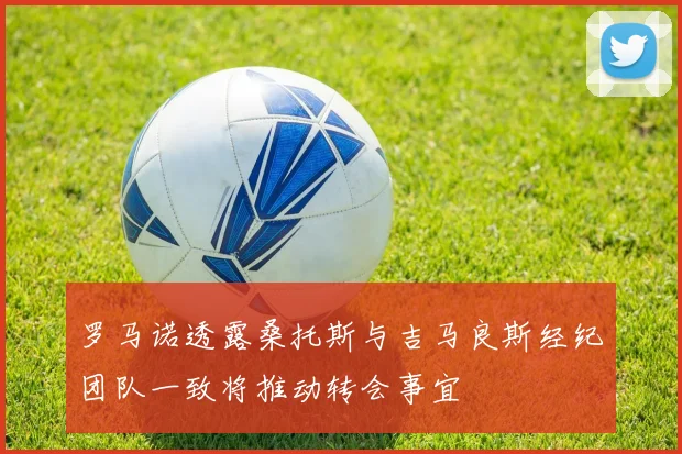 罗马诺透露桑托斯与吉马良斯经纪团队一致将推动转会事宜