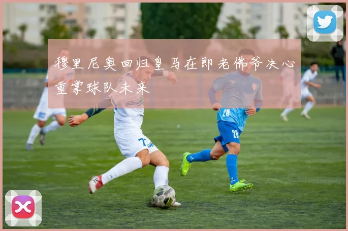 穆里尼奥回归皇马在即老佛爷决心重掌球队未来