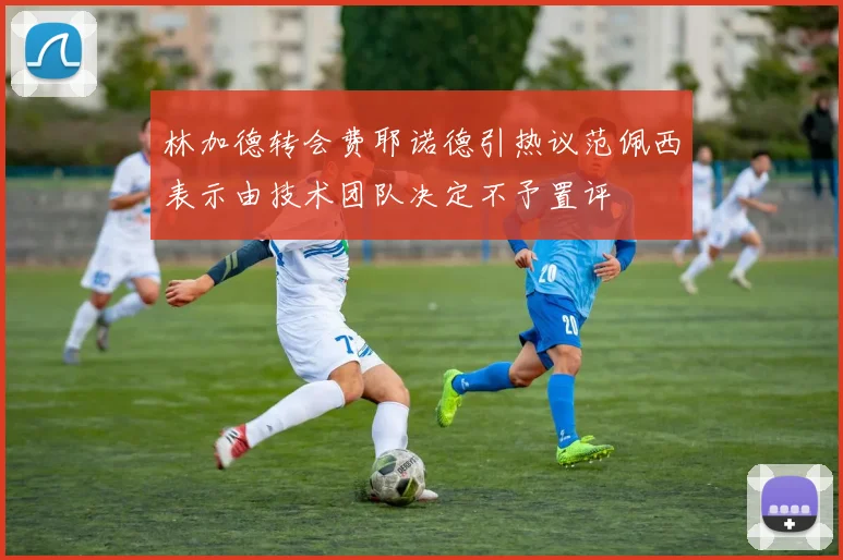林加德转会费耶诺德引热议范佩西表示由技术团队决定不予置评