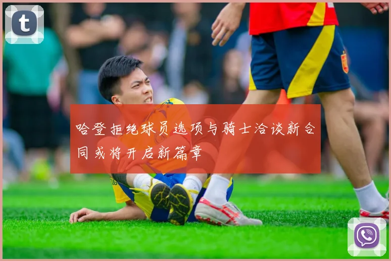 哈登拒绝球员选项与骑士洽谈新合同或将开启新篇章
