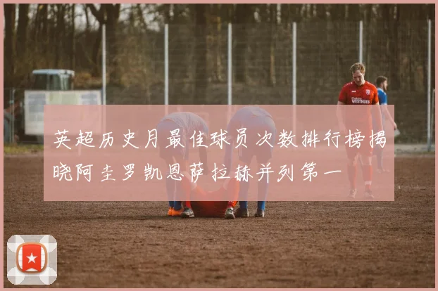 英超历史月最佳球员次数排行榜揭晓阿圭罗凯恩萨拉赫并列第一