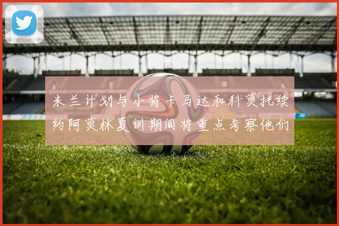 米兰计划与小将卡马达和科莫托续约阿莫林夏训期间将重点考察他们