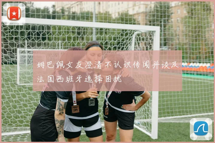 姆巴佩女友澄清不认识传闻并谈及法国西班牙选择困扰