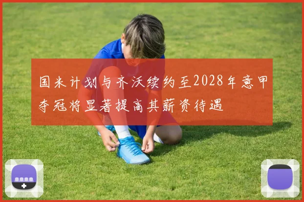 国米计划与齐沃续约至2028年意甲夺冠将显著提高其薪资待遇