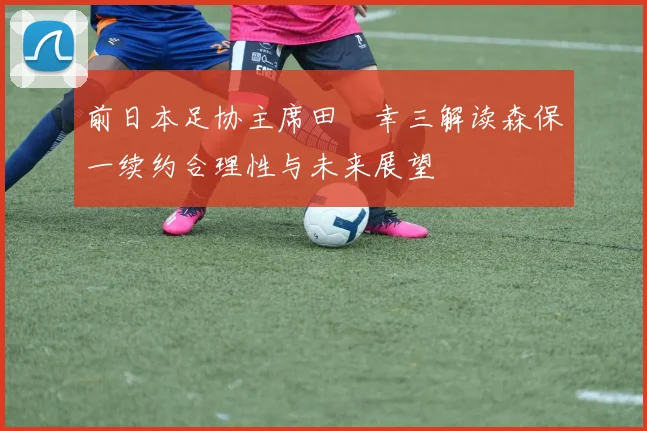 前日本足协主席田嶋幸三解读森保一续约合理性与未来展望