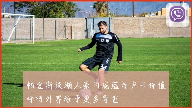 帕金斯谈湖人豪门底蕴与卢卡价值呼吁外界给予更多尊重