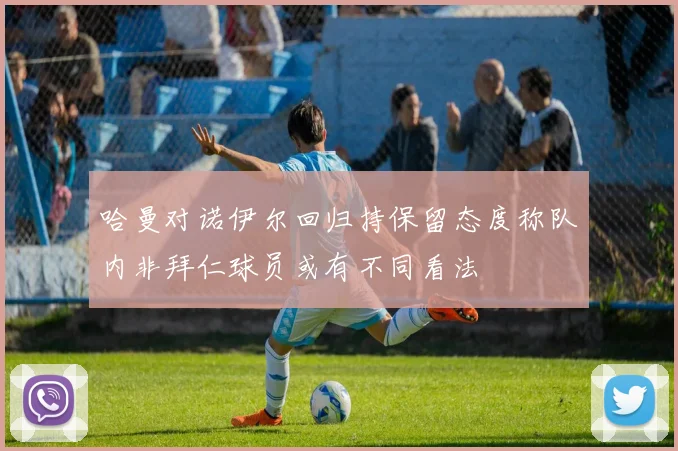 哈曼对诺伊尔回归持保留态度称队内非拜仁球员或有不同看法