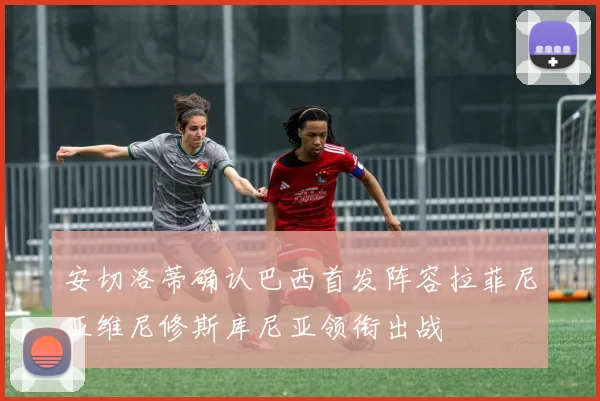 安切洛蒂确认巴西首发阵容拉菲尼亚维尼修斯库尼亚领衔出战