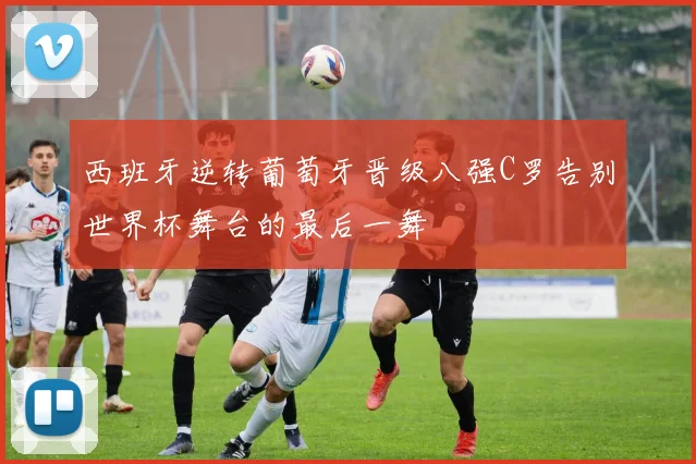 西班牙逆转葡萄牙晋级八强C罗告别世界杯舞台的最后一舞