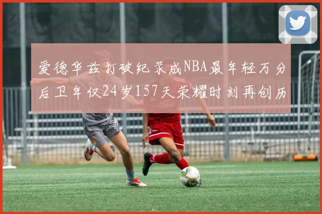 爱德华兹打破纪录成NBA最年轻万分后卫年仅24岁157天荣耀时刻再创历史