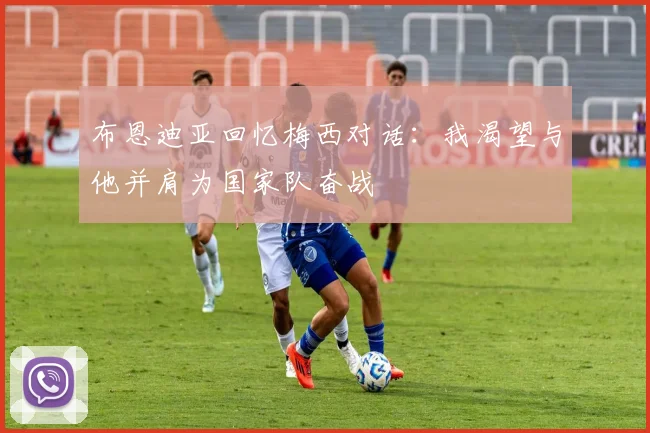 布恩迪亚回忆梅西对话：我渴望与他并肩为国家队奋战
